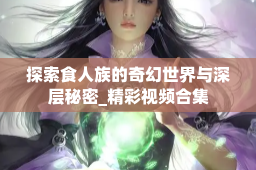 探索食人族的奇幻世界与深层秘密_精彩视频合集