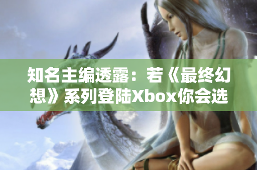 知名主编透露：若《最终幻想》系列登陆Xbox你会选择购买吗？