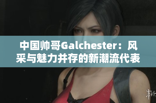 中国帅哥Galchester：风采与魅力并存的新潮流代表