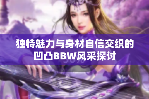 独特魅力与身材自信交织的凹凸BBW风采探讨