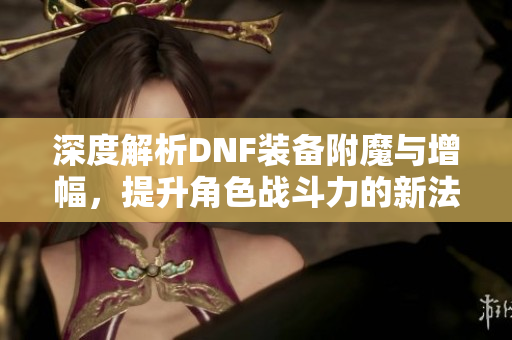 深度解析DNF装备附魔与增幅，提升角色战斗力的新法宝