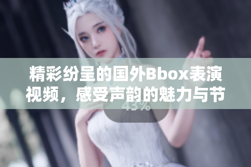 精彩纷呈的国外Bbox表演视频，感受声韵的魅力与节奏韵律