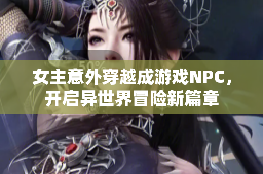 女主意外穿越成游戏NPC，开启异世界冒险新篇章