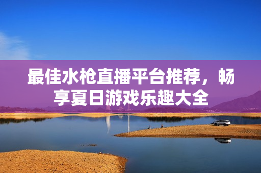 最佳水枪直播平台推荐，畅享夏日游戏乐趣大全