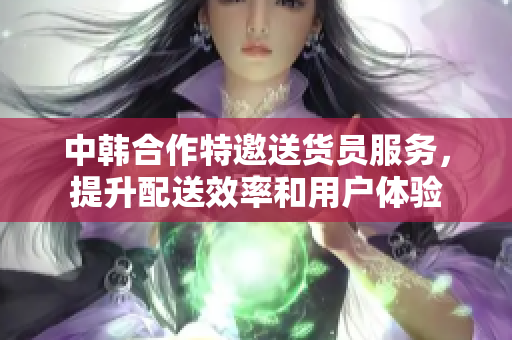 中韩合作特邀送货员服务，提升配送效率和用户体验