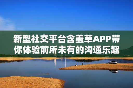 新型社交平台含羞草APP带你体验前所未有的沟通乐趣