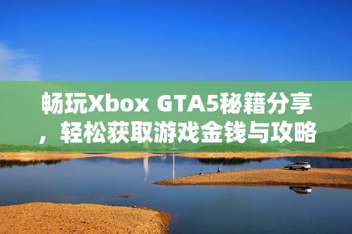 畅玩Xbox GTA5秘籍分享，轻松获取游戏金钱与攻略技巧