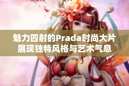 魅力四射的Prada时尚大片展现独特风格与艺术气息