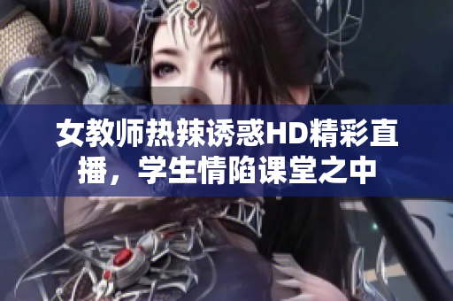 女教师热辣诱惑HD精彩直播，学生情陷课堂之中