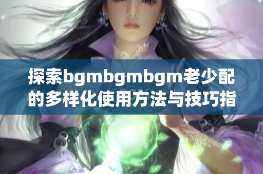 探索bgmbgmbgm老少配的多样化使用方法与技巧指南