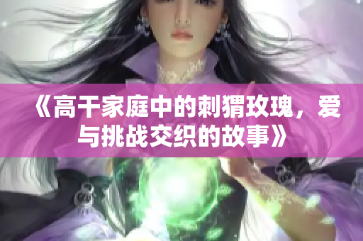 《高干家庭中的刺猬玫瑰，爱与挑战交织的故事》