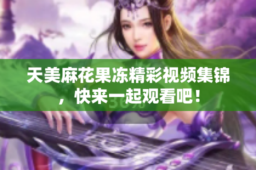 天美麻花果冻精彩视频集锦，快来一起观看吧！