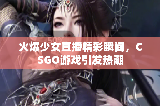 火爆少女直播精彩瞬间，CSGO游戏引发热潮