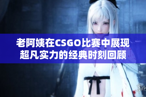 老阿姨在CSGO比赛中展现超凡实力的经典时刻回顾