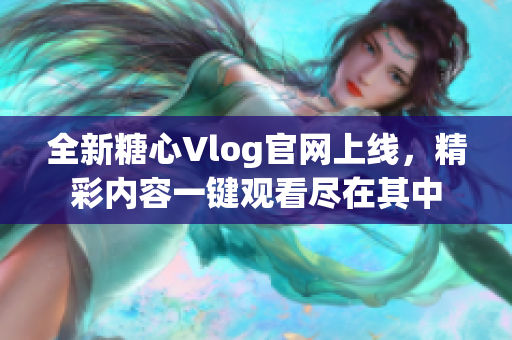 全新糖心Vlog官网上线，精彩内容一键观看尽在其中