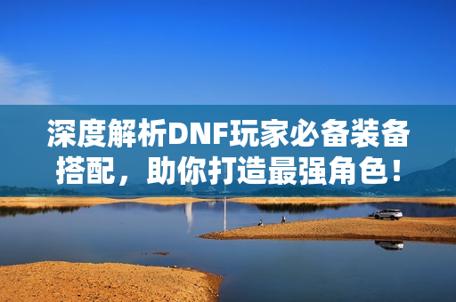 深度解析DNF玩家必备装备搭配，助你打造最强角色！