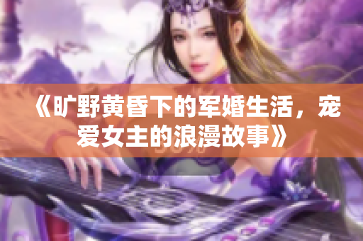 《旷野黄昏下的军婚生活，宠爱女主的浪漫故事》