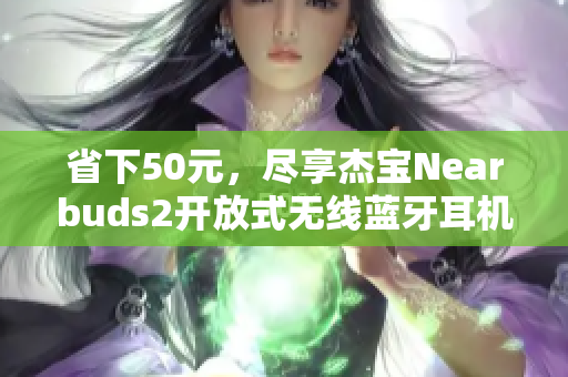 省下50元，尽享杰宝Nearbuds2开放式无线蓝牙耳机的极致音质体验