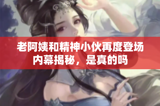 老阿姨和精神小伙再度登场内幕揭秘，是真的吗