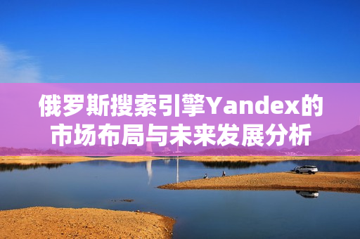 俄罗斯搜索引擎Yandex的市场布局与未来发展分析