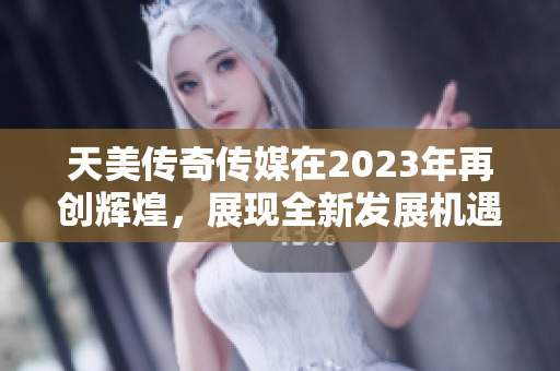 天美传奇传媒在2023年再创辉煌，展现全新发展机遇