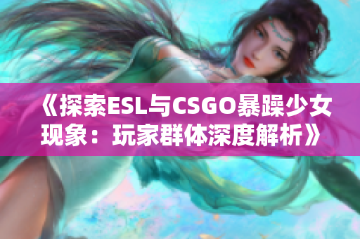 《探索ESL与CSGO暴躁少女现象：玩家群体深度解析》