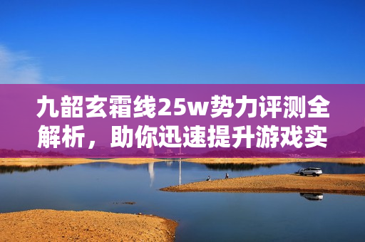 九韶玄霜线25w势力评测全解析，助你迅速提升游戏实力