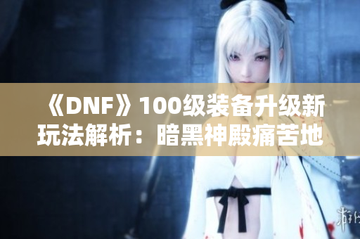 《DNF》100级装备升级新玩法解析：暗黑神殿痛苦地下室详解