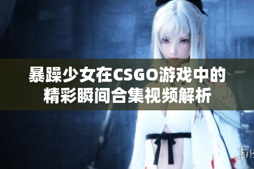 暴躁少女在CSGO游戏中的精彩瞬间合集视频解析