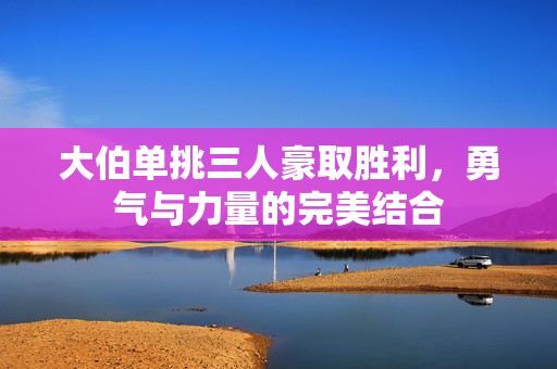 大伯单挑三人豪取胜利，勇气与力量的完美结合