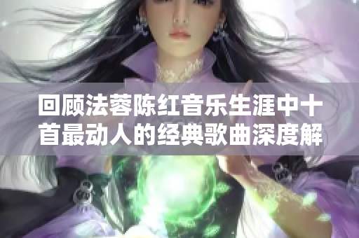 回顾法蓉陈红音乐生涯中十首最动人的经典歌曲深度解析