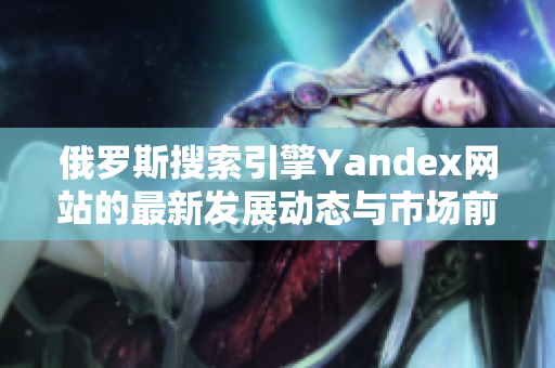 俄罗斯搜索引擎Yandex网站的最新发展动态与市场前景分析