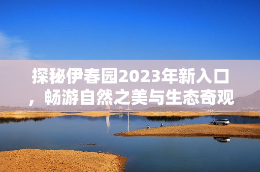 探秘伊春园2023年新入口，畅游自然之美与生态奇观