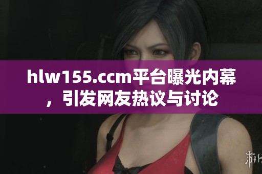 hlw155.ccm平台曝光内幕，引发网友热议与讨论