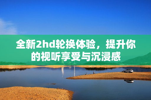 全新2hd轮换体验，提升你的视听享受与沉浸感