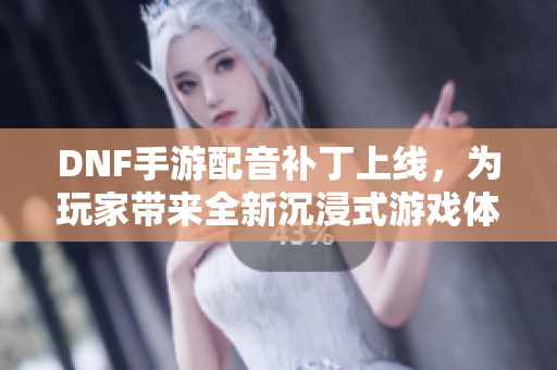 DNF手游配音补丁上线，为玩家带来全新沉浸式游戏体验