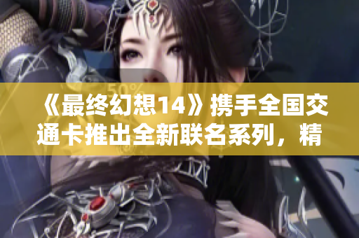 《最终幻想14》携手全国交通卡推出全新联名系列，精彩上线！