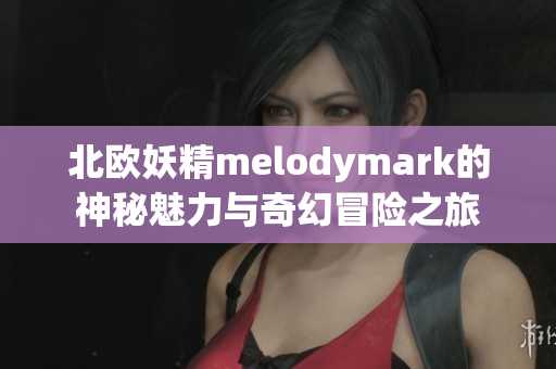 北欧妖精melodymark的神秘魅力与奇幻冒险之旅