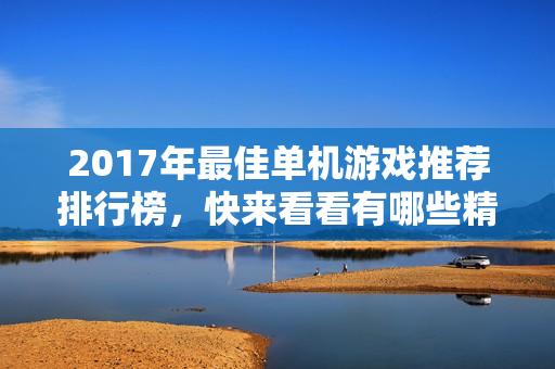 2017年最佳单机游戏推荐排行榜，快来看看有哪些精彩作品！