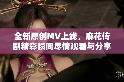 全新原创MV上线，麻花传剧精彩瞬间尽情观看与分享