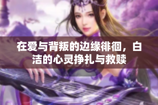 在爱与背叛的边缘徘徊，白洁的心灵挣扎与救赎