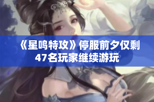 《星鸣特攻》停服前夕仅剩47名玩家继续游玩