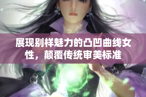 展现别样魅力的凸凹曲线女性，颠覆传统审美标准