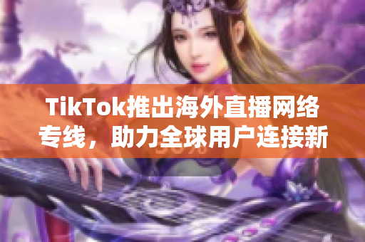 TikTok推出海外直播网络专线，助力全球用户连接新体验