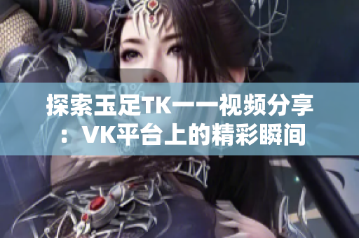 探索玉足TK一一视频分享：VK平台上的精彩瞬间