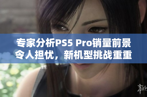 专家分析PS5 Pro销量前景令人担忧，新机型挑战重重