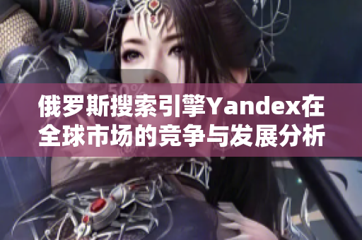 俄罗斯搜索引擎Yandex在全球市场的竞争与发展分析