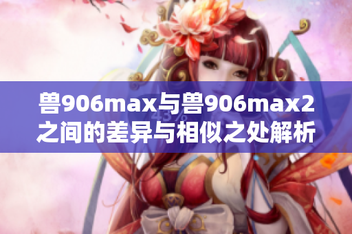 兽906max与兽906max2之间的差异与相似之处解析