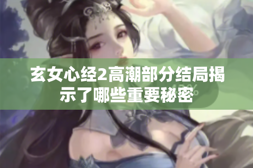 玄女心经2高潮部分结局揭示了哪些重要秘密