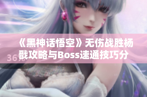 《黑神话悟空》无伤战胜杨戬攻略与Boss速通技巧分享